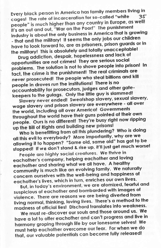 Every black person in America has family members fiving In cages! The rale of incarceration for so-called “white 3§ people” is much higher than any country in Europe, as well! It’s an out and out, “War on the Poor!" The punishment industry is aboul the only business in America that is growing ~that and the military! It seems the only jobs our children have to look forward to, are as prisoners, prison guards of in the military! This is absolutely and fotally unacceptable!  Drug addiction, despair, hopelessness and lack of opportunities are not crimes! They are serious social problems. The solution is not to shove people info prison! In fact, the crime is the punishment! The real criminals are never prosecuted! The people who steal billions and kill people in droves run the inslitutions! There is no accountability for prosecutors, judges and ofher gate- keepers fo the gulags. Only the litlle guy is siammed!  Slavery never ended! Sweatshop slavery, sexual slavery, wage slavery and prison slavery are everywhere - all over the world, including all over Americal Govemments throughout the world have their guns pointed at fheir own people. Oursis no difierent! They’re busy right now fipping up the Bill of Rights and building new prisons!  Who is benefitling from all this plundering? Who is doing all this evil to everybody? More importantly, why are we allowing it fo happen? “Same old, same old" has got to be Stopped! If we don’t stand & rise up, itll just get much worse!  People are highly social crealures. We thrive in eachofher’s company, helping eachother and loving eachother and sharing what we all have. A healthy community Is much like an evolving family. We naturally concern ourselves with the well-being and happiness of eachother’s lives, which in tum, enriches our own lives.  But, in today’s environment, we are alomized, fearful and suspiclous of eachother and bombarded with images of violence. There are reasons we are being diverted from jiving normal, thinking, loving lives. There’s a method to the madness of official lies! Dischord translates info weakness.  ‘We must re-discover our souls and those around us. We have a lot to offer eachother and can’t progress and live in harmony groping through life by our lonesome selves! We must help eachother overcome our fear. For when we do that, our valuable polentials can become fully released! 